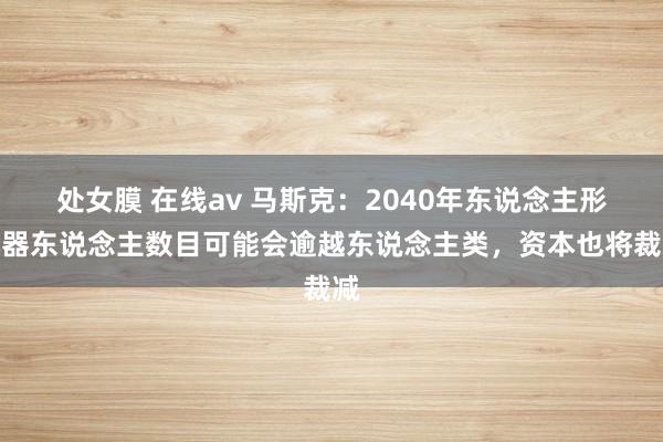 处女膜 在线av 马斯克：2040年东说念主形机器东说念主数目可能会逾越东说念主类，资本也将裁减