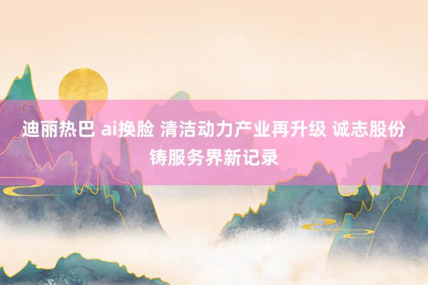 迪丽热巴 ai换脸 清洁动力产业再升级 诚志股份铸服务界新记录