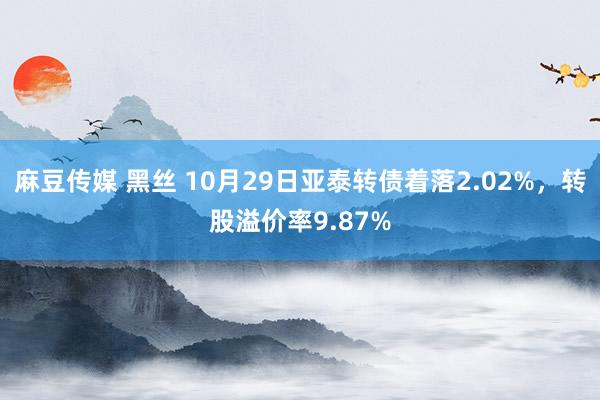 麻豆传媒 黑丝 10月29日亚泰转债着落2.02%，转股溢价率9.87%