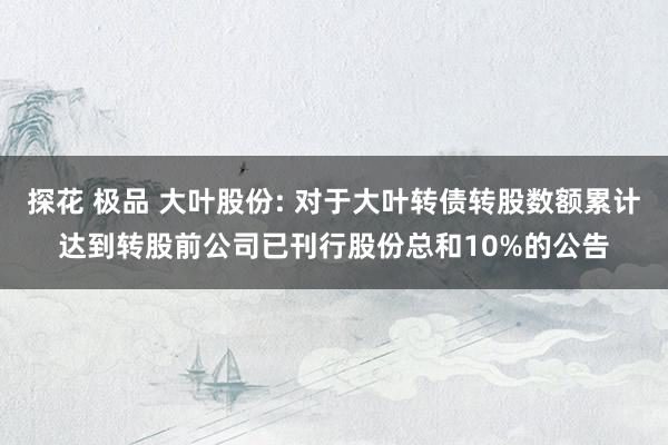 探花 极品 大叶股份: 对于大叶转债转股数额累计达到转股前公司已刊行股份总和10%的公告