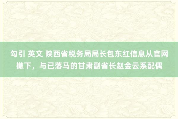 勾引 英文 陕西省税务局局长包东红信息从官网撤下，与已落马的甘肃副省长赵金云系配偶