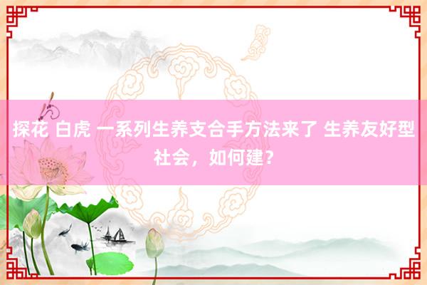 探花 白虎 一系列生养支合手方法来了 生养友好型社会，如何建？