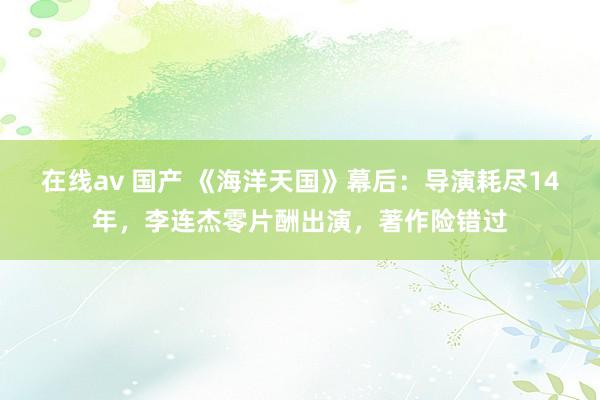 在线av 国产 《海洋天国》幕后：导演耗尽14年，李连杰零片酬出演，著作险错过