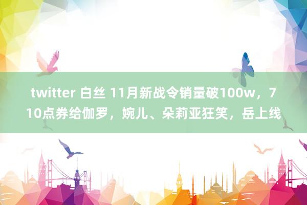 twitter 白丝 11月新战令销量破100w，710点券给伽罗，婉儿、朵莉亚狂笑，岳上线