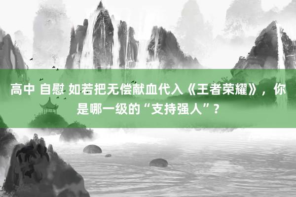 高中 自慰 如若把无偿献血代入《王者荣耀》，你是哪一级的“支持强人”？