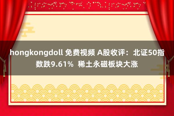 hongkongdoll 免费视频 A股收评：北证50指数跌9.61%  稀土永磁板块大涨