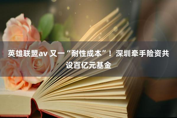 英雄联盟av 又一“耐性成本”！深圳牵手险资共设百亿元基金