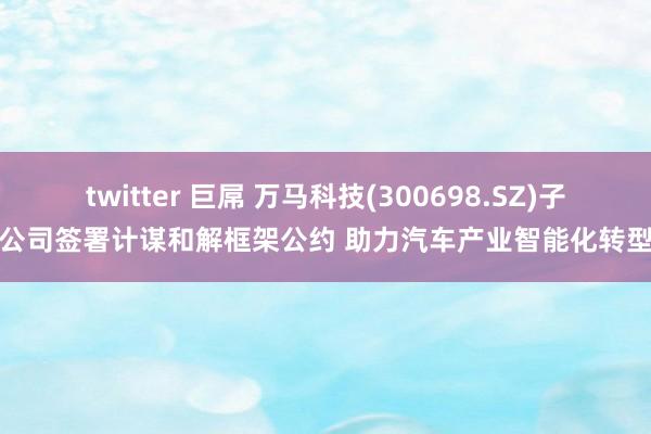 twitter 巨屌 万马科技(300698.SZ)子公司签署计谋和解框架公约 助力汽车产业智能化转型