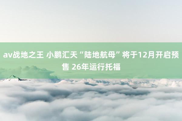 av战地之王 小鹏汇天“陆地航母”将于12月开启预售 26年运行托福