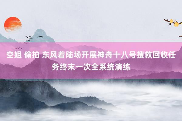 空姐 偷拍 东风着陆场开展神舟十八号搜救回收任务终末一次全系统演练