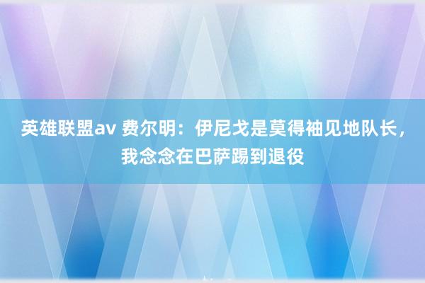 英雄联盟av 费尔明：伊尼戈是莫得袖见地队长，我念念在巴萨踢到退役