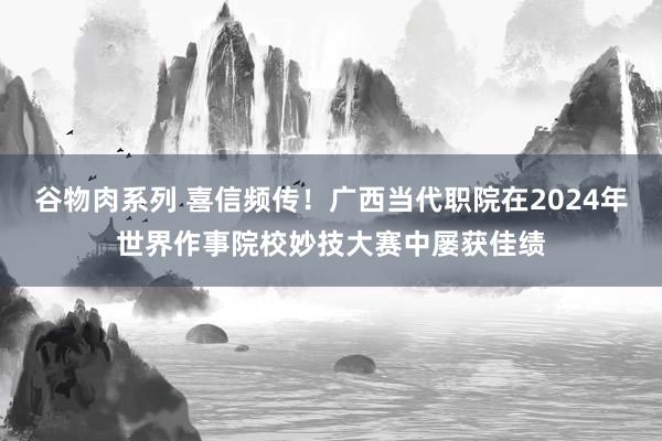 谷物肉系列 喜信频传！广西当代职院在2024年世界作事院校妙技大赛中屡获佳绩