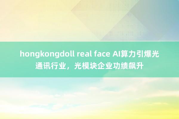 hongkongdoll real face AI算力引爆光通讯行业，光模块企业功绩飙升