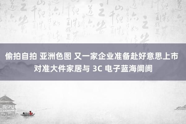 偷拍自拍 亚洲色图 又一家企业准备赴好意思上市 对准大件家居与 3C 电子蓝海阛阓