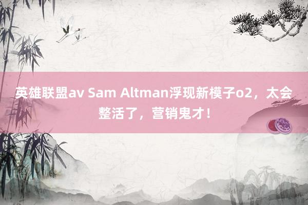 英雄联盟av Sam Altman浮现新模子o2，太会整活了，营销鬼才！