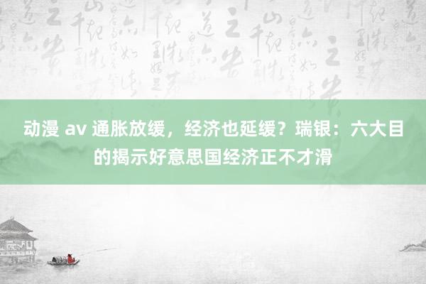 动漫 av 通胀放缓，经济也延缓？瑞银：六大目的揭示好意思国经济正不才滑