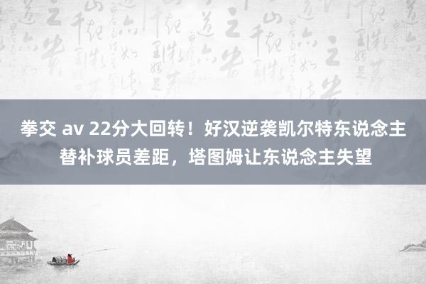 拳交 av 22分大回转！好汉逆袭凯尔特东说念主 替补球员差距，塔图姆让东说念主失望