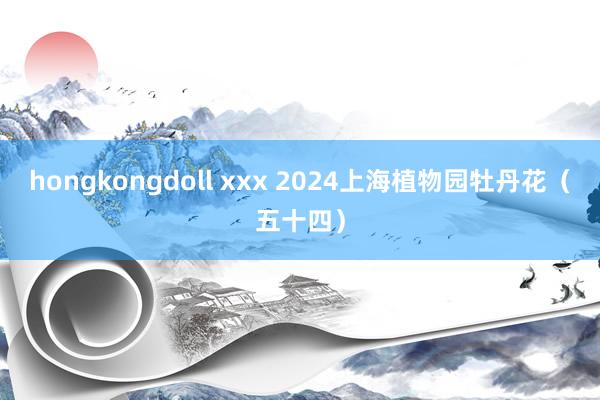 hongkongdoll xxx 2024上海植物园牡丹花（五十四）