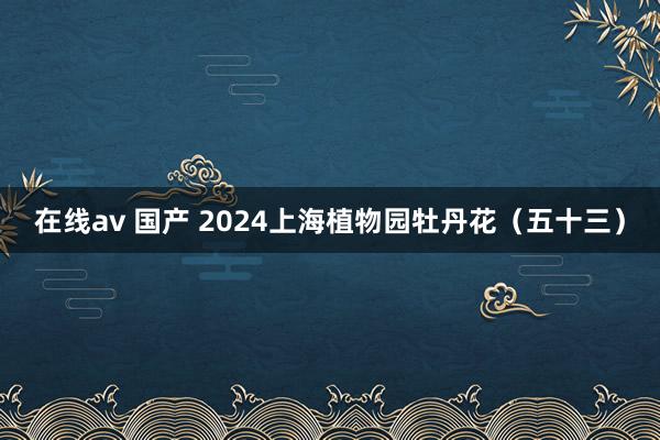 在线av 国产 2024上海植物园牡丹花（五十三）