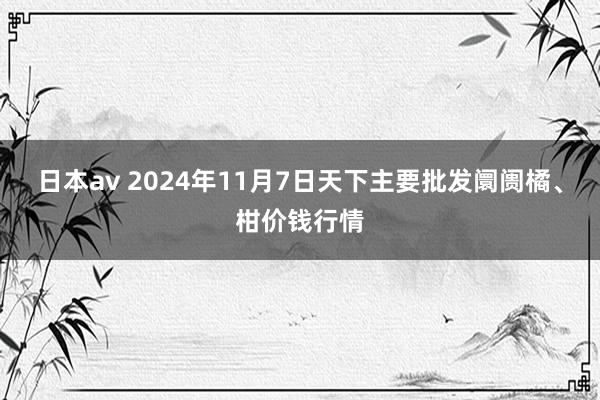 日本av 2024年11月7日天下主要批发阛阓橘、柑价钱行情