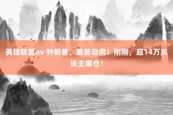 英雄联盟av 特朗普，最新动向！刚刚，超14万东谈主爆仓！