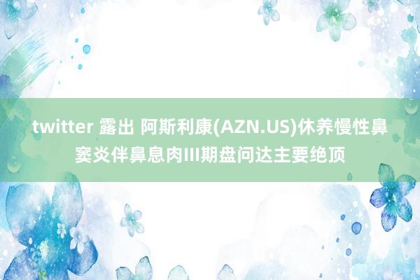 twitter 露出 阿斯利康(AZN.US)休养慢性鼻窦炎伴鼻息肉III期盘问达主要绝顶