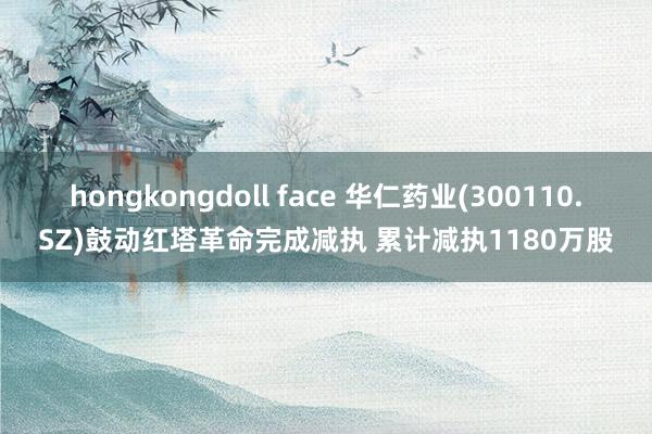 hongkongdoll face 华仁药业(300110.SZ)鼓动红塔革命完成减执 累计减执1180万股