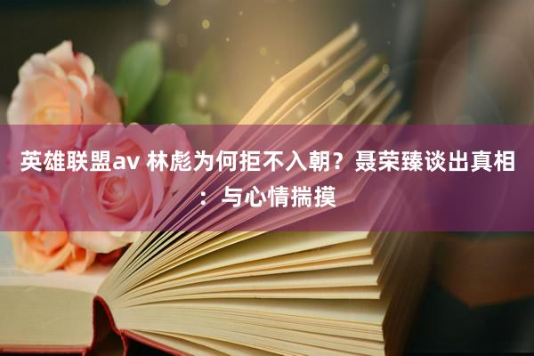 英雄联盟av 林彪为何拒不入朝？聂荣臻谈出真相：与心情揣摸