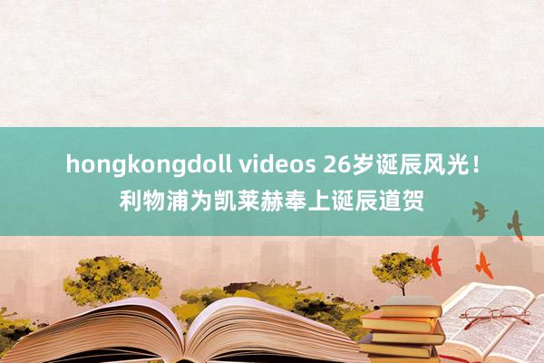 hongkongdoll videos 26岁诞辰风光！利物浦为凯莱赫奉上诞辰道贺