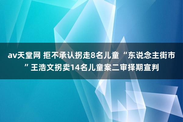 av天堂网 拒不承认拐走8名儿童 “东说念主街市”王浩文拐卖14名儿童案二审择期宣判