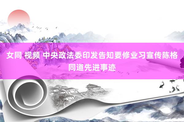 女同 视频 中央政法委印发告知要修业习宣传陈格同道先进事迹