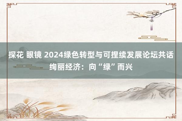 探花 眼镜 2024绿色转型与可捏续发展论坛共话绚丽经济：向“绿”而兴