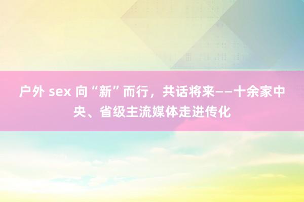 户外 sex 向“新”而行，共话将来——十余家中央、省级主流媒体走进传化