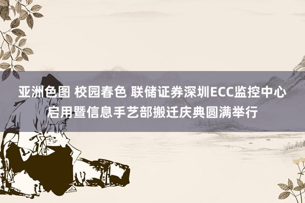 亚洲色图 校园春色 联储证券深圳ECC监控中心启用暨信息手艺部搬迁庆典圆满举行