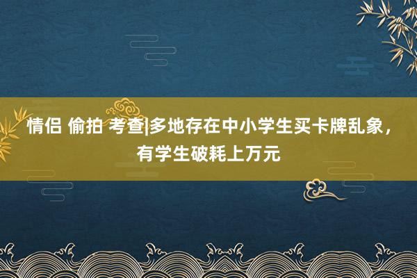 情侣 偷拍 考查|多地存在中小学生买卡牌乱象，有学生破耗上万元