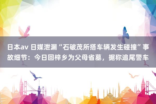 日本av 日媒泄漏“石破茂所搭车辆发生碰撞”事故细节：今日回梓乡为父母省墓，据称追尾警车