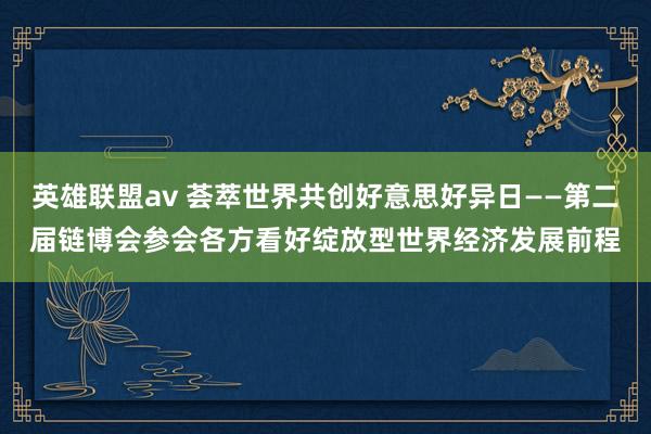 英雄联盟av 荟萃世界共创好意思好异日——第二届链博会参会各方看好绽放型世界经济发展前程