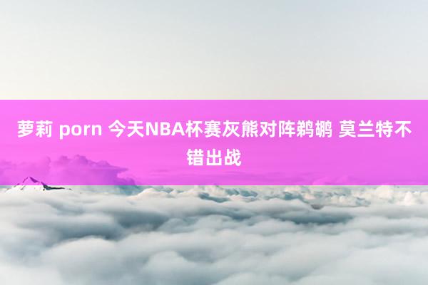 萝莉 porn 今天NBA杯赛灰熊对阵鹈鹕 莫兰特不错出战