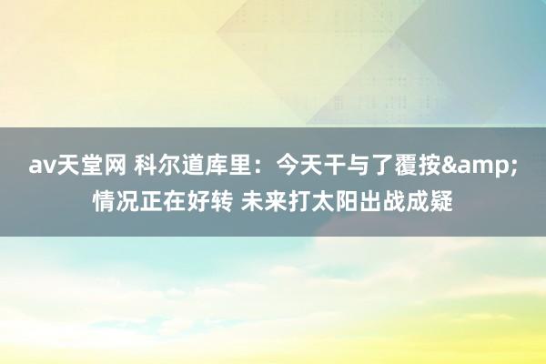 av天堂网 科尔道库里：今天干与了覆按&情况正在好转 未来打太阳出战成疑