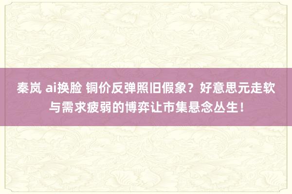 秦岚 ai换脸 铜价反弹照旧假象？好意思元走软与需求疲弱的博弈让市集悬念丛生！