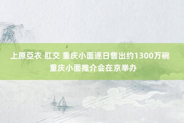 上原亞衣 肛交 重庆小面逐日售出约1300万碗   重庆小面推介会在京举办