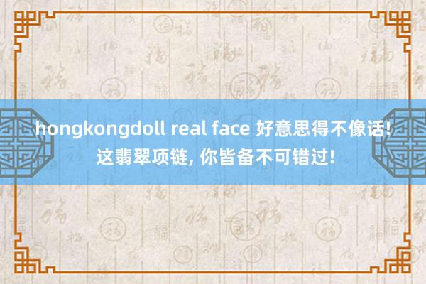 hongkongdoll real face 好意思得不像话! 这翡翠项链， 你皆备不可错过!