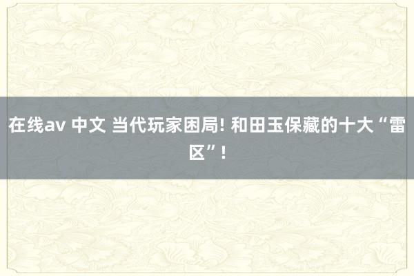 在线av 中文 当代玩家困局! 和田玉保藏的十大“雷区”!