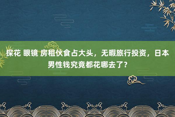 探花 眼镜 房租伙食占大头，无暇旅行投资，日本男性钱究竟都花哪去了？