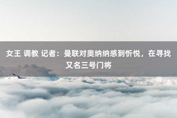 女王 调教 记者：曼联对奥纳纳感到忻悦，在寻找又名三号门将