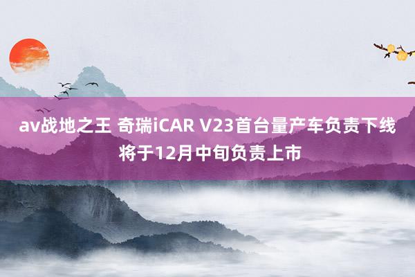 av战地之王 奇瑞iCAR V23首台量产车负责下线 将于12月中旬负责上市