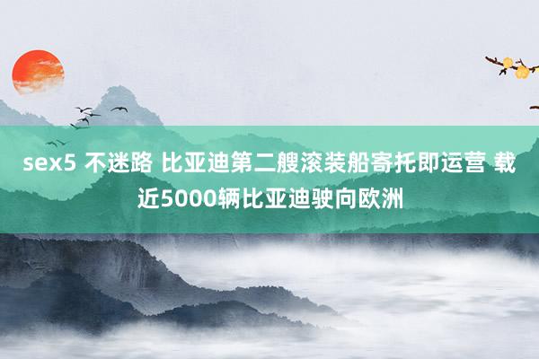 sex5 不迷路 比亚迪第二艘滚装船寄托即运营 载近5000辆比亚迪驶向欧洲