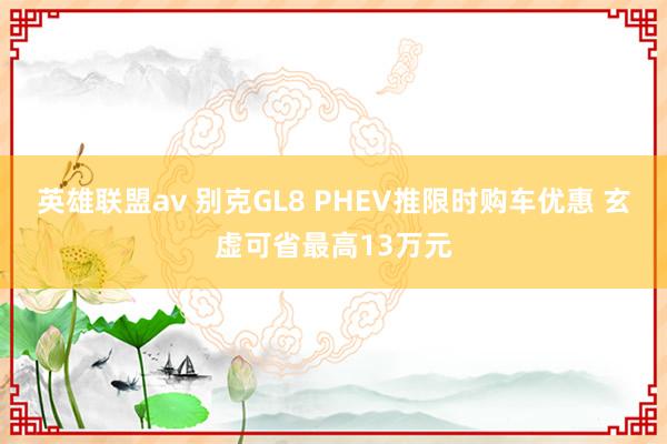 英雄联盟av 别克GL8 PHEV推限时购车优惠 玄虚可省最高13万元