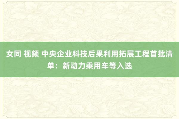 女同 视频 中央企业科技后果利用拓展工程首批清单：新动力乘用车等入选