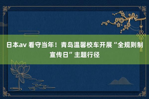 日本av 看守当年！青岛温馨校车开展“全规则制宣传日”主题行径